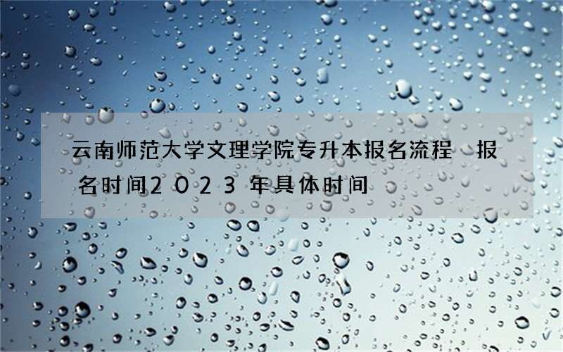 云南师范大学文理学院专升本报名流程 报名时间2023年具体时间